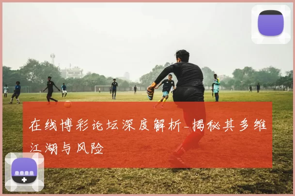 在线博彩论坛深度解析_揭秘其多维江湖与风险