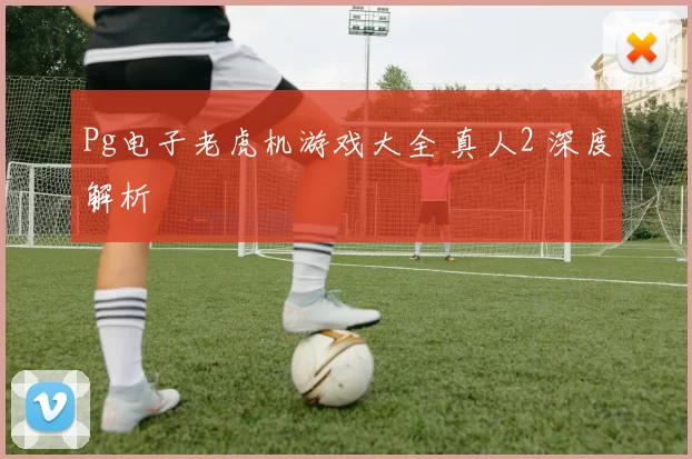 Pg电子老虎机游戏大全 真人2 深度解析